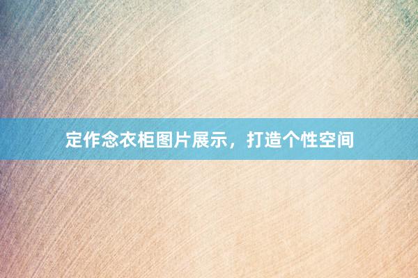 定作念衣柜图片展示，打造个性空间