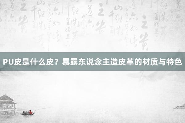 PU皮是什么皮？暴露东说念主造皮革的材质与特色