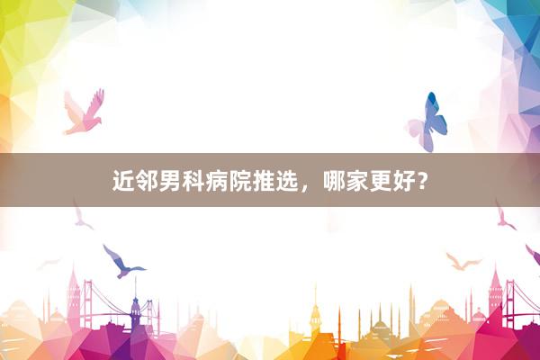 近邻男科病院推选，哪家更好？