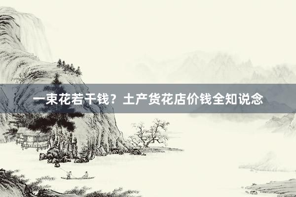 一束花若干钱？土产货花店价钱全知说念