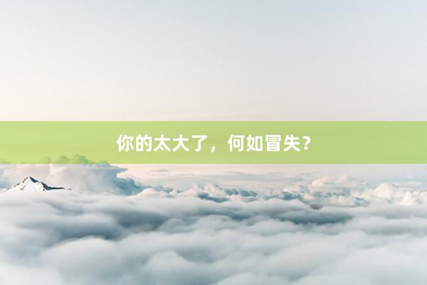 你的太大了，何如冒失？