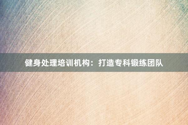 健身处理培训机构:打造专科锻练团队