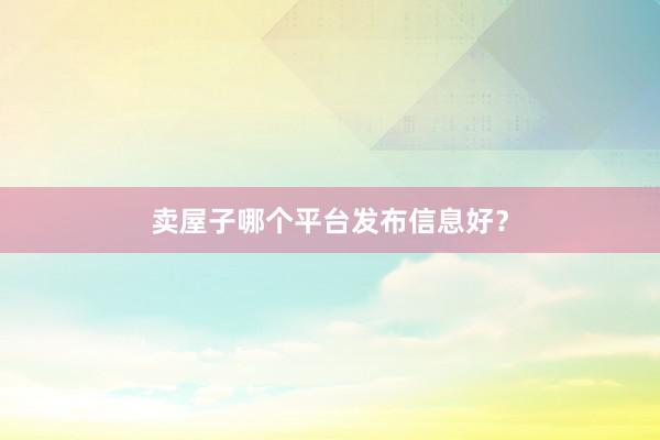 卖屋子哪个平台发布信息好?